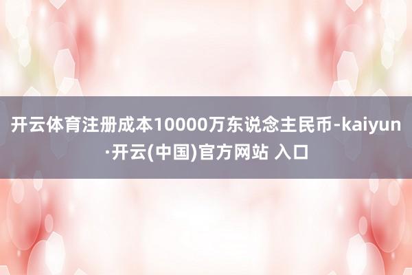 开云体育注册成本10000万东说念主民币-kaiyun·开云(中国)官方网站 入口