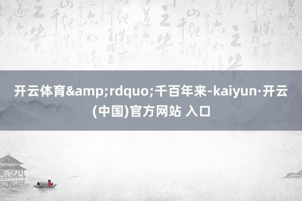 开云体育&rdquo;千百年来-kaiyun·开云(中国)官方网站 入口