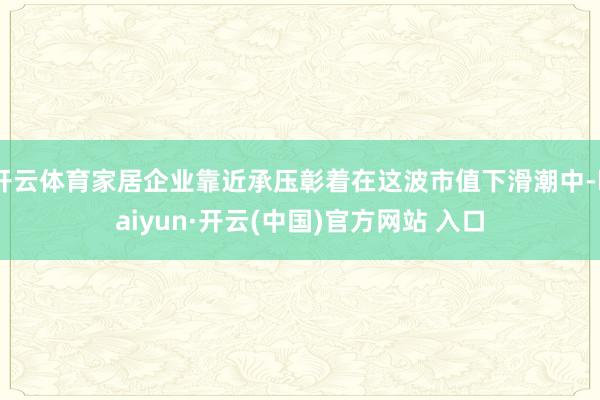 开云体育家居企业靠近承压彰着在这波市值下滑潮中-kaiyun·开云(中国)官方网站 入口