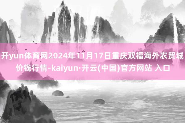 开yun体育网2024年11月17日重庆双福海外农贸城价钱行情-kaiyun·开云(中国)官方网站 入口