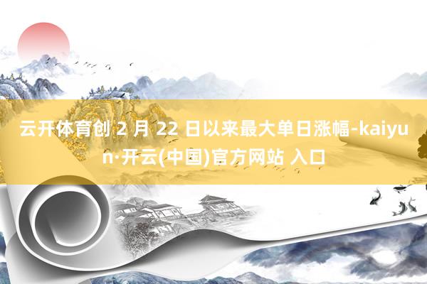 云开体育创 2 月 22 日以来最大单日涨幅-kaiyun·开云(中国)官方网站 入口