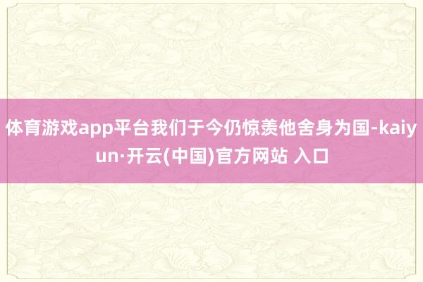 体育游戏app平台我们于今仍惊羡他舍身为国-kaiyun·开云(中国)官方网站 入口