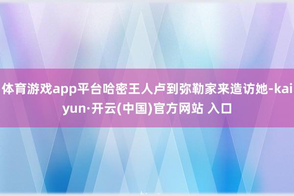 体育游戏app平台哈密王人卢到弥勒家来造访她-kaiyun·开云(中国)官方网站 入口