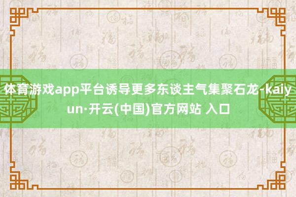 体育游戏app平台诱导更多东谈主气集聚石龙-kaiyun·开云(中国)官方网站 入口