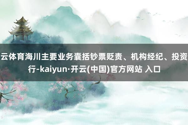 开云体育海川主要业务囊括钞票贬责、机构经纪、投资银行-kaiyun·开云(中国)官方网站 入口