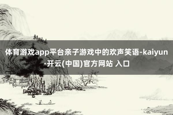 体育游戏app平台亲子游戏中的欢声笑语-kaiyun·开云(中国)官方网站 入口