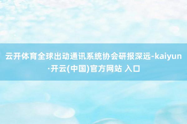 云开体育全球出动通讯系统协会研报深远-kaiyun·开云(中国)官方网站 入口