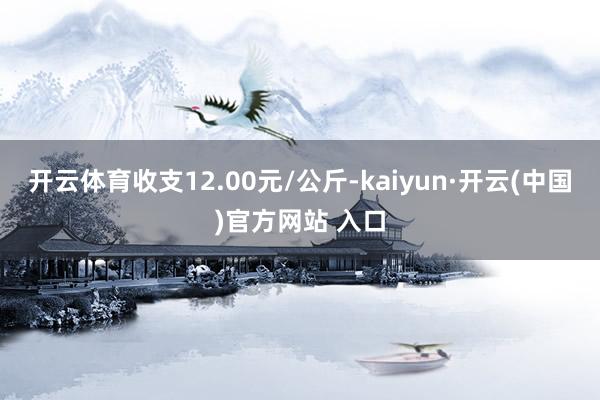 开云体育收支12.00元/公斤-kaiyun·开云(中国)官方网站 入口