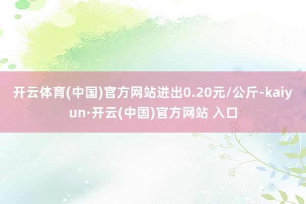 开云体育(中国)官方网站进出0.20元/公斤-kaiyun·开云(中国)官方网站 入口