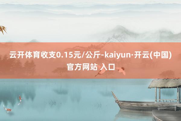 云开体育收支0.15元/公斤-kaiyun·开云(中国)官方网站 入口