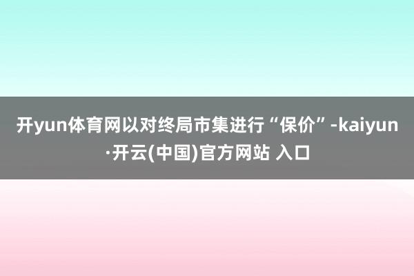 开yun体育网以对终局市集进行“保价”-kaiyun·开云(中国)官方网站 入口