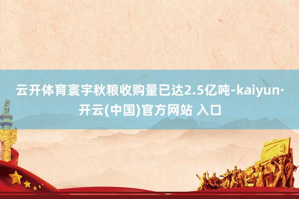 云开体育寰宇秋粮收购量已达2.5亿吨-kaiyun·开云(中国)官方网站 入口
