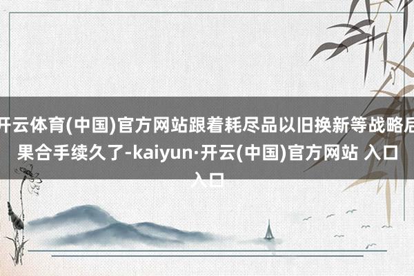 开云体育(中国)官方网站跟着耗尽品以旧换新等战略后果合手续久了-kaiyun·开云(中国)官方网站 入口