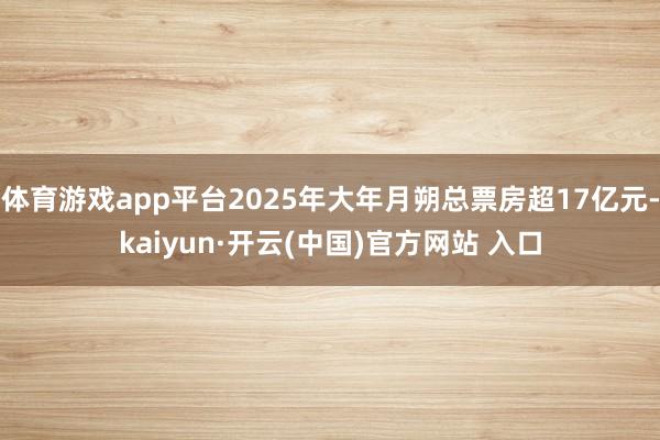 体育游戏app平台2025年大年月朔总票房超17亿元-kaiyun·开云(中国)官方网站 入口