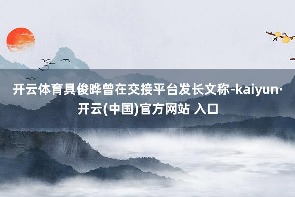 开云体育具俊晔曾在交接平台发长文称-kaiyun·开云(中国)官方网站 入口