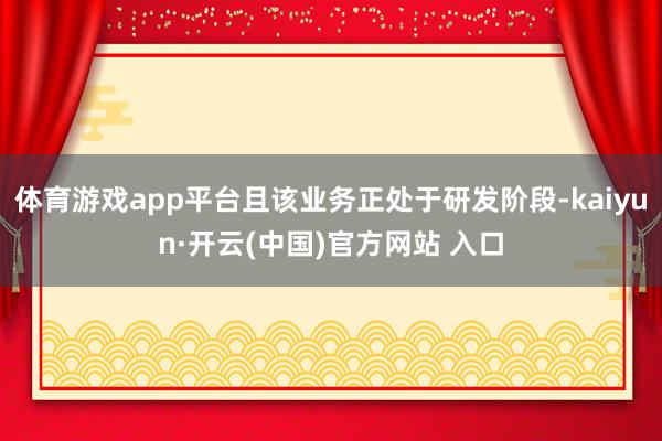 体育游戏app平台且该业务正处于研发阶段-kaiyun·开云(中国)官方网站 入口
