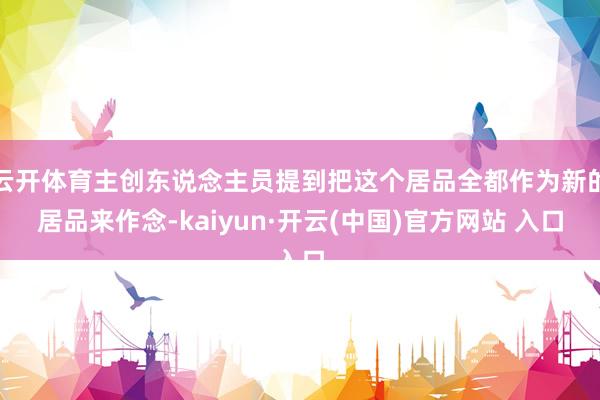 云开体育主创东说念主员提到把这个居品全都作为新的居品来作念-kaiyun·开云(中国)官方网站 入口