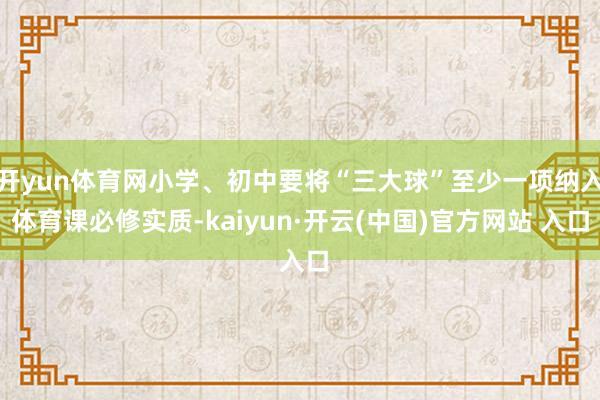 开yun体育网小学、初中要将“三大球”至少一项纳入体育课必修实质-kaiyun·开云(中国)官方网站 入口