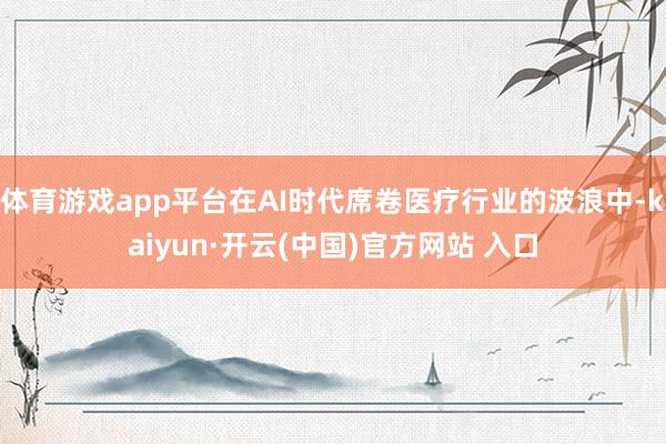 体育游戏app平台在AI时代席卷医疗行业的波浪中-kaiyun·开云(中国)官方网站 入口