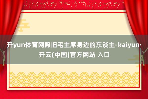 开yun体育网照旧毛主席身边的东谈主-kaiyun·开云(中国)官方网站 入口