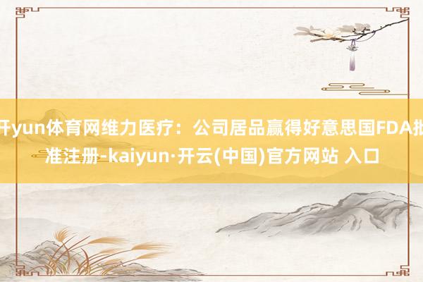 开yun体育网维力医疗：公司居品赢得好意思国FDA批准注册-kaiyun·开云(中国)官方网站 入口