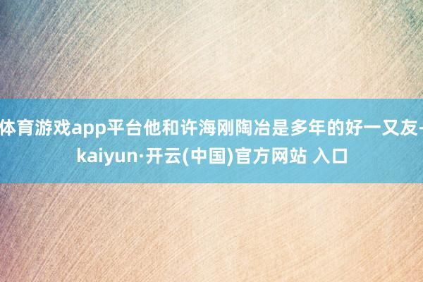 体育游戏app平台他和许海刚陶冶是多年的好一又友-kaiyun·开云(中国)官方网站 入口