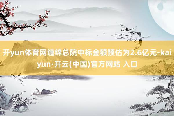 开yun体育网缠绵总院中标金额预估为2.6亿元-kaiyun·开云(中国)官方网站 入口