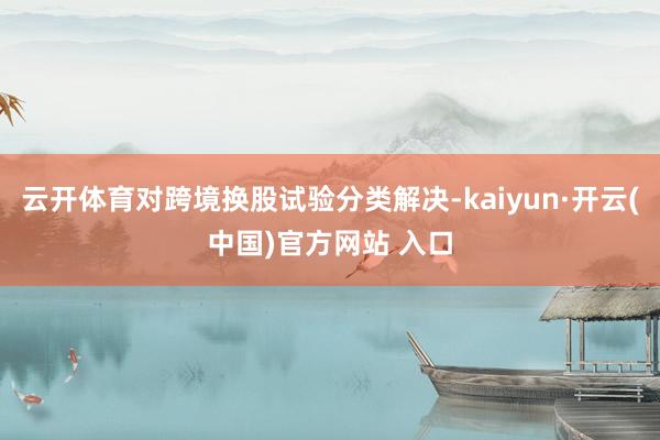 云开体育对跨境换股试验分类解决-kaiyun·开云(中国)官方网站 入口